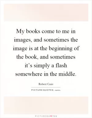 My books come to me in images, and sometimes the image is at the beginning of the book, and sometimes it’s simply a flash somewhere in the middle Picture Quote #1