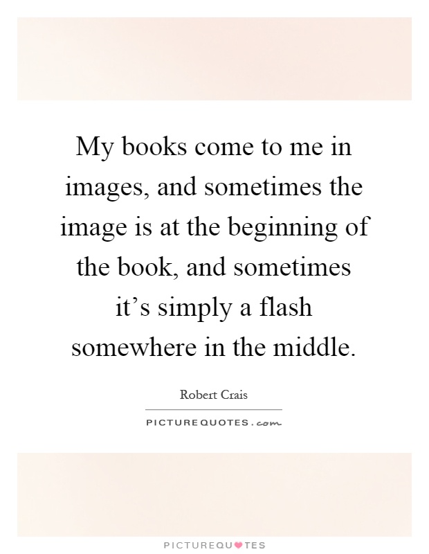 My books come to me in images, and sometimes the image is at the beginning of the book, and sometimes it's simply a flash somewhere in the middle Picture Quote #1