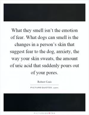 What they smell isn’t the emotion of fear. What dogs can smell is the changes in a person’s skin that suggest fear to the dog, anxiety, the way your skin sweats, the amount of uric acid that suddenly pours out of your pores Picture Quote #1