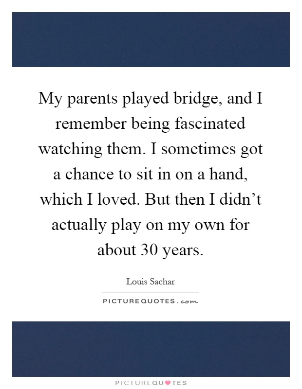My parents played bridge, and I remember being fascinated watching them. I sometimes got a chance to sit in on a hand, which I loved. But then I didn't actually play on my own for about 30 years Picture Quote #1