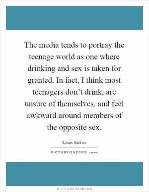 The media tends to portray the teenage world as one where drinking and sex is taken for granted. In fact, I think most teenagers don’t drink, are unsure of themselves, and feel awkward around members of the opposite sex Picture Quote #1