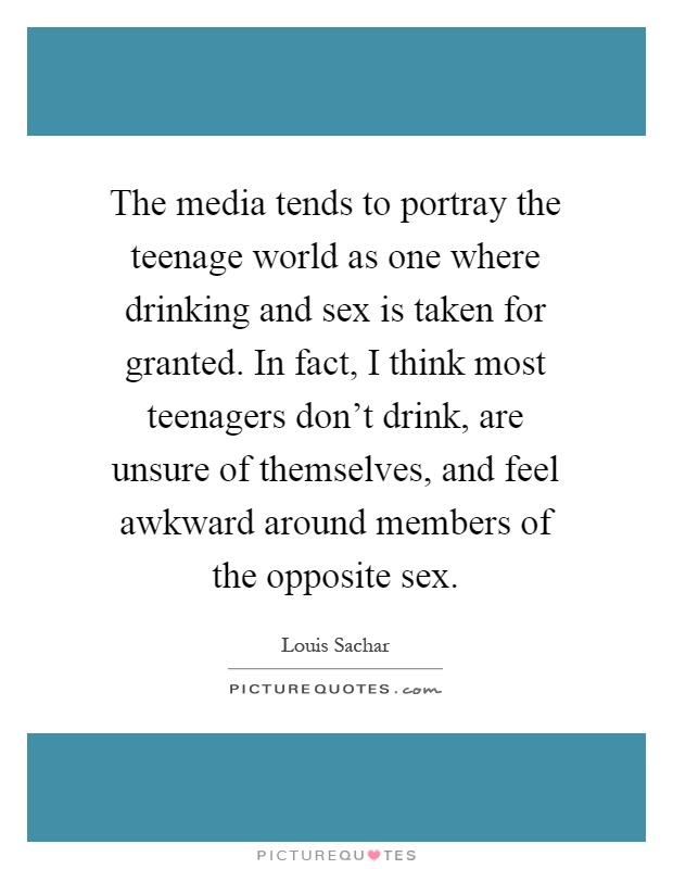 The media tends to portray the teenage world as one where drinking and sex is taken for granted. In fact, I think most teenagers don't drink, are unsure of themselves, and feel awkward around members of the opposite sex Picture Quote #1