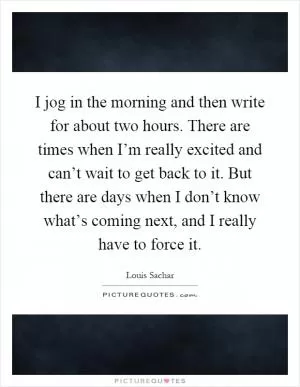 I jog in the morning and then write for about two hours. There are times when I’m really excited and can’t wait to get back to it. But there are days when I don’t know what’s coming next, and I really have to force it Picture Quote #1