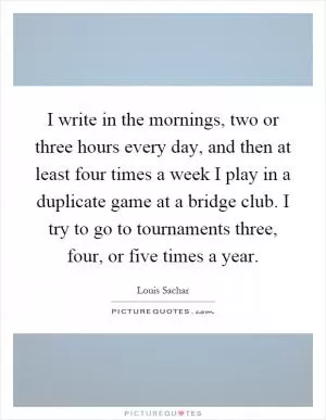 I write in the mornings, two or three hours every day, and then at least four times a week I play in a duplicate game at a bridge club. I try to go to tournaments three, four, or five times a year Picture Quote #1