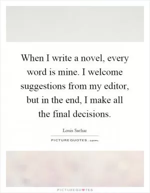 When I write a novel, every word is mine. I welcome suggestions from my editor, but in the end, I make all the final decisions Picture Quote #1