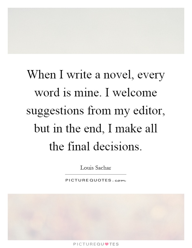 When I write a novel, every word is mine. I welcome suggestions from my editor, but in the end, I make all the final decisions Picture Quote #1
