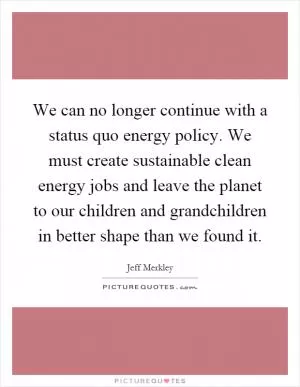 We can no longer continue with a status quo energy policy. We must create sustainable clean energy jobs and leave the planet to our children and grandchildren in better shape than we found it Picture Quote #1