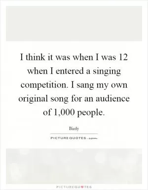 I think it was when I was 12 when I entered a singing competition. I sang my own original song for an audience of 1,000 people Picture Quote #1