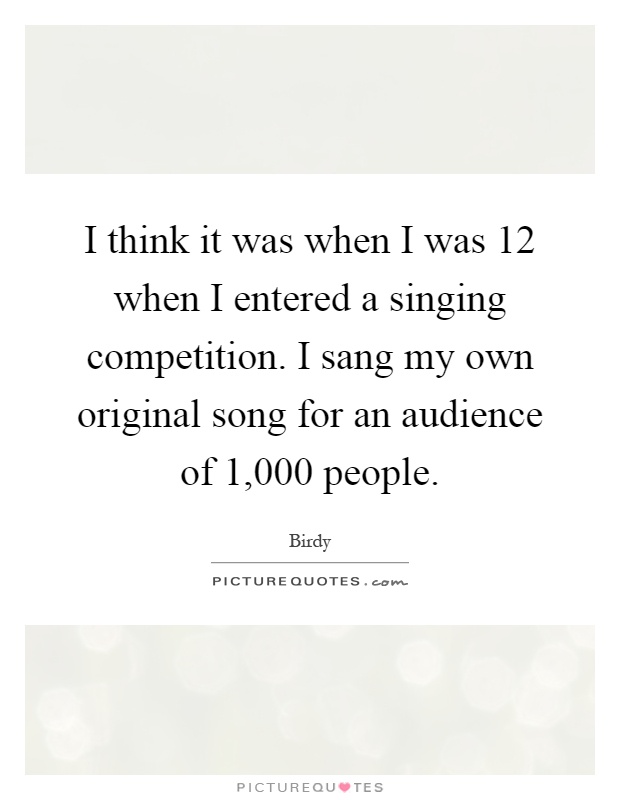 I think it was when I was 12 when I entered a singing competition. I sang my own original song for an audience of 1,000 people Picture Quote #1