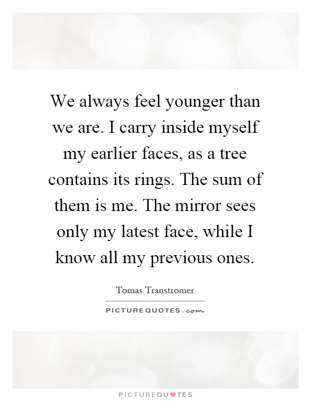 We always feel younger than we are. I carry inside myself my earlier faces, as a tree contains its rings. The sum of them is me. The mirror sees only my latest face, while I know all my previous ones Picture Quote #1