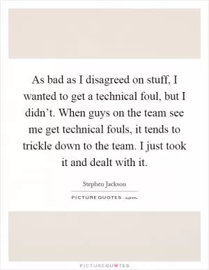 As bad as I disagreed on stuff, I wanted to get a technical foul, but I didn’t. When guys on the team see me get technical fouls, it tends to trickle down to the team. I just took it and dealt with it Picture Quote #1