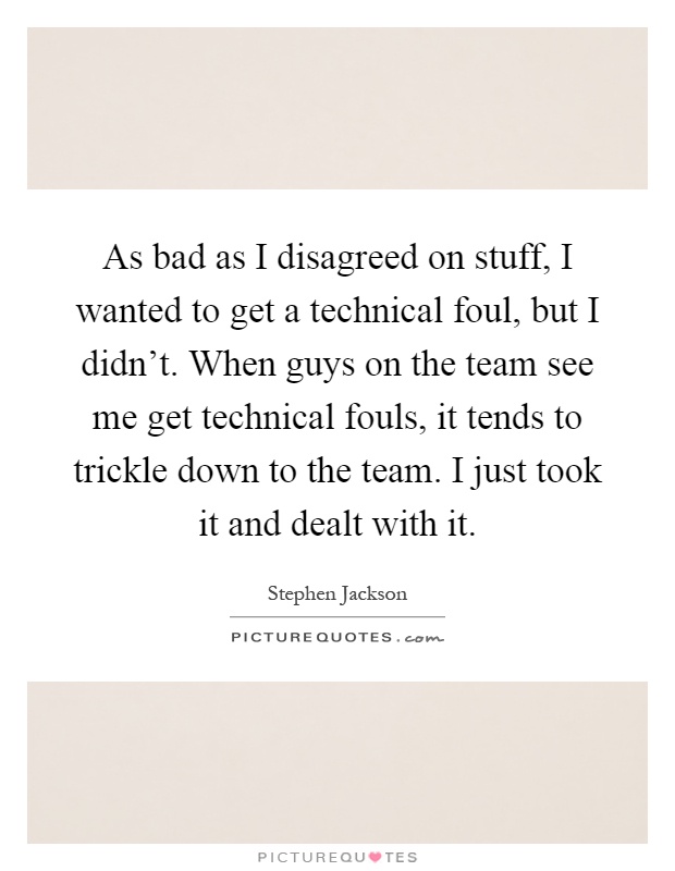 As bad as I disagreed on stuff, I wanted to get a technical foul, but I didn't. When guys on the team see me get technical fouls, it tends to trickle down to the team. I just took it and dealt with it Picture Quote #1
