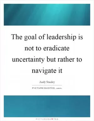 The goal of leadership is not to eradicate uncertainty but rather to navigate it Picture Quote #1