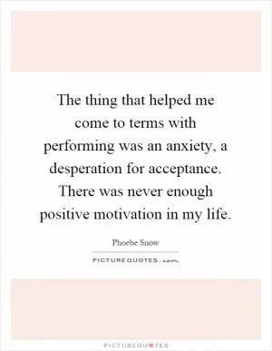The thing that helped me come to terms with performing was an anxiety, a desperation for acceptance. There was never enough positive motivation in my life Picture Quote #1