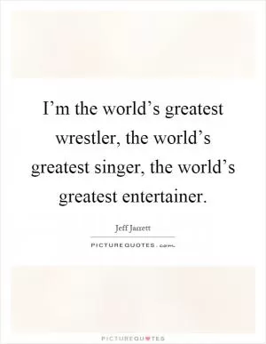 I’m the world’s greatest wrestler, the world’s greatest singer, the world’s greatest entertainer Picture Quote #1