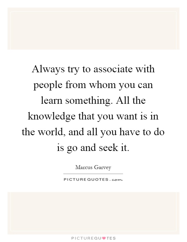 Always try to associate with people from whom you can learn something. All the knowledge that you want is in the world, and all you have to do is go and seek it Picture Quote #1