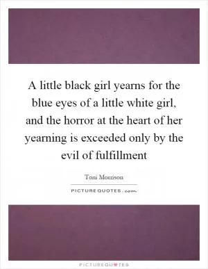 A little black girl yearns for the blue eyes of a little white girl, and the horror at the heart of her yearning is exceeded only by the evil of fulfillment Picture Quote #1