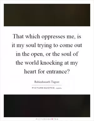 That which oppresses me, is it my soul trying to come out in the open, or the soul of the world knocking at my heart for entrance? Picture Quote #1