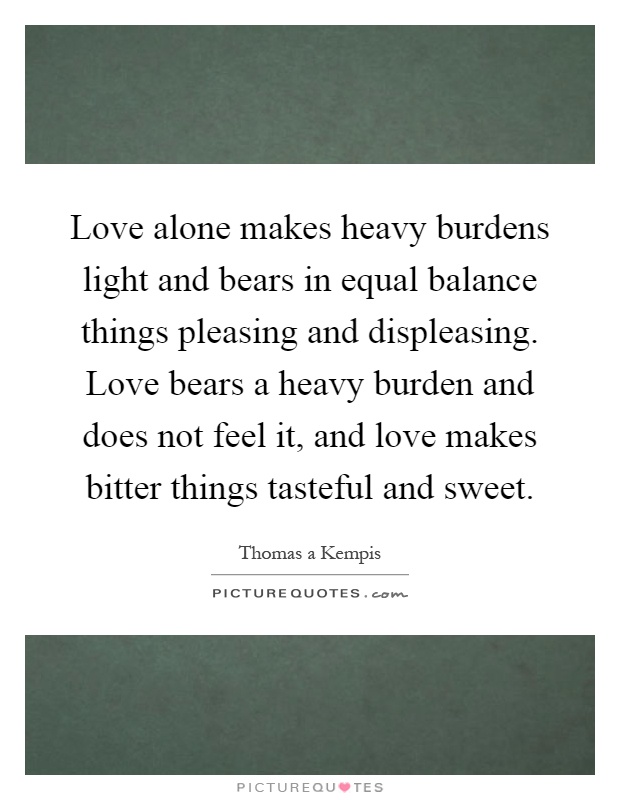 Love alone makes heavy burdens light and bears in equal balance things pleasing and displeasing. Love bears a heavy burden and does not feel it, and love makes bitter things tasteful and sweet Picture Quote #1