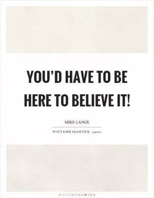 You’d have to be here to believe it! Picture Quote #1