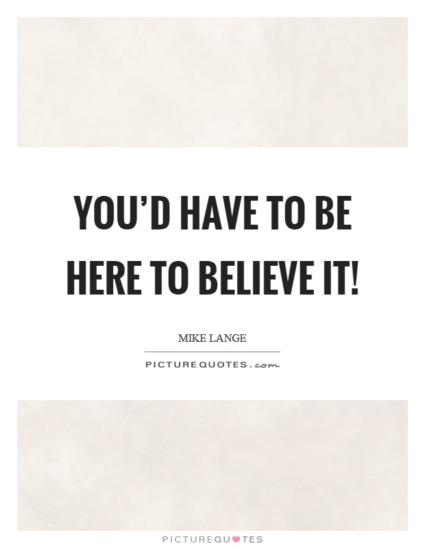 You'd have to be here to believe it! Picture Quote #1