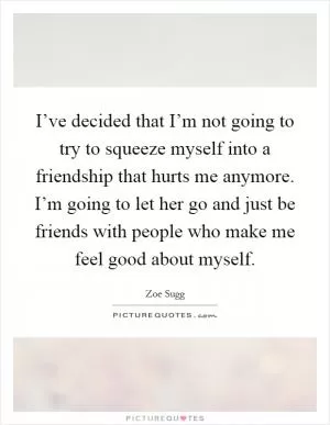 I’ve decided that I’m not going to try to squeeze myself into a friendship that hurts me anymore. I’m going to let her go and just be friends with people who make me feel good about myself Picture Quote #1