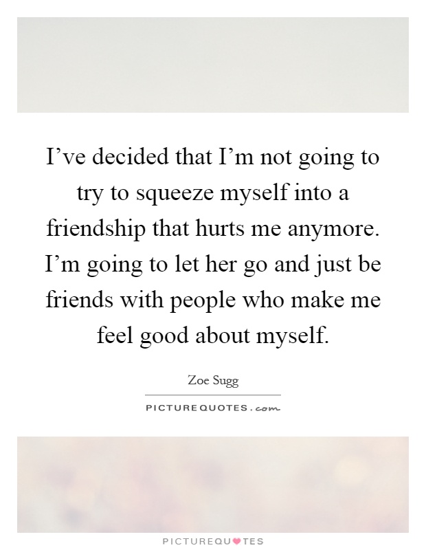 I've decided that I'm not going to try to squeeze myself into a friendship that hurts me anymore. I'm going to let her go and just be friends with people who make me feel good about myself Picture Quote #1