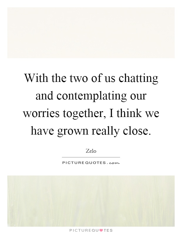 With the two of us chatting and contemplating our worries together, I think we have grown really close Picture Quote #1