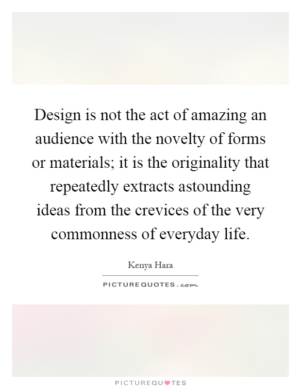 Design is not the act of amazing an audience with the novelty of forms or materials; it is the originality that repeatedly extracts astounding ideas from the crevices of the very commonness of everyday life Picture Quote #1