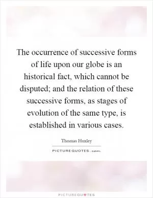 The occurrence of successive forms of life upon our globe is an historical fact, which cannot be disputed; and the relation of these successive forms, as stages of evolution of the same type, is established in various cases Picture Quote #1