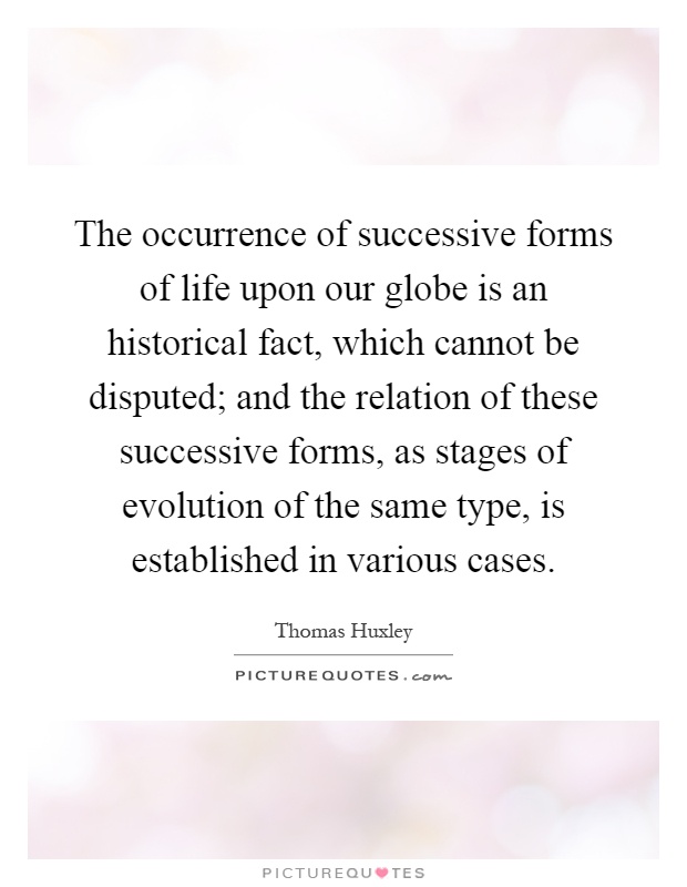 The occurrence of successive forms of life upon our globe is an historical fact, which cannot be disputed; and the relation of these successive forms, as stages of evolution of the same type, is established in various cases Picture Quote #1