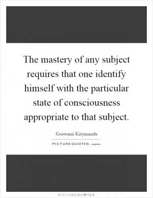 The mastery of any subject requires that one identify himself with the particular state of consciousness appropriate to that subject Picture Quote #1