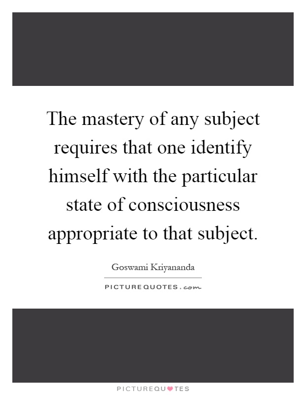 The mastery of any subject requires that one identify himself with the particular state of consciousness appropriate to that subject Picture Quote #1