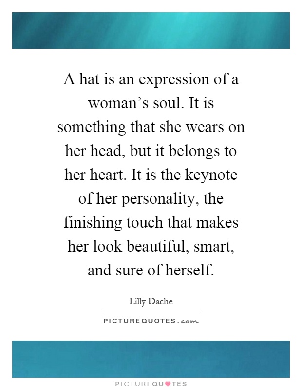 A hat is an expression of a woman's soul. It is something that she wears on her head, but it belongs to her heart. It is the keynote of her personality, the finishing touch that makes her look beautiful, smart, and sure of herself Picture Quote #1
