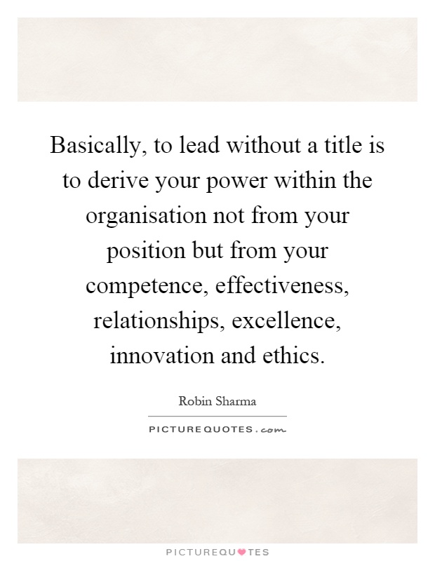 Basically, to lead without a title is to derive your power within the organisation not from your position but from your competence, effectiveness, relationships, excellence, innovation and ethics Picture Quote #1