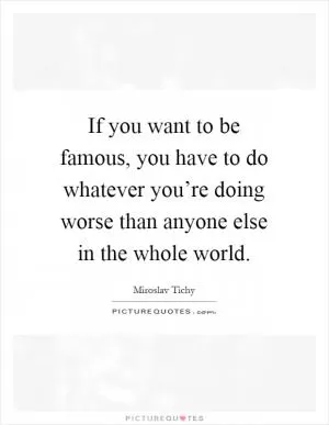 If you want to be famous, you have to do whatever you’re doing worse than anyone else in the whole world Picture Quote #1
