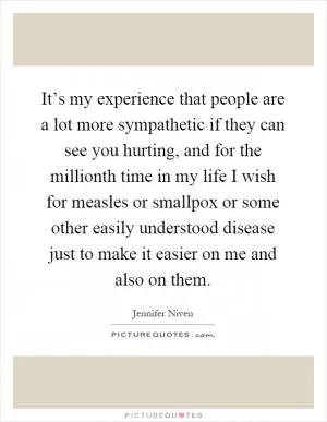 It’s my experience that people are a lot more sympathetic if they can see you hurting, and for the millionth time in my life I wish for measles or smallpox or some other easily understood disease just to make it easier on me and also on them Picture Quote #1