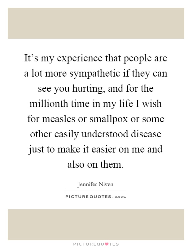 It's my experience that people are a lot more sympathetic if they can see you hurting, and for the millionth time in my life I wish for measles or smallpox or some other easily understood disease just to make it easier on me and also on them Picture Quote #1