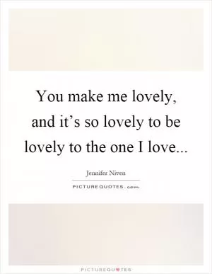 You make me lovely, and it’s so lovely to be lovely to the one I love Picture Quote #1