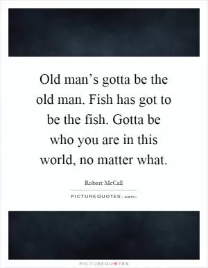 Old man’s gotta be the old man. Fish has got to be the fish. Gotta be who you are in this world, no matter what Picture Quote #1