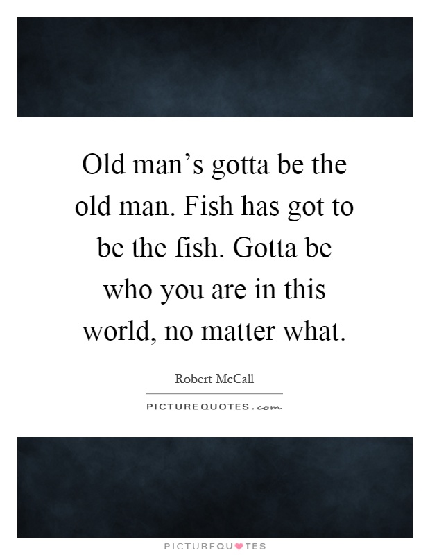 Old man's gotta be the old man. Fish has got to be the fish. Gotta be who you are in this world, no matter what Picture Quote #1