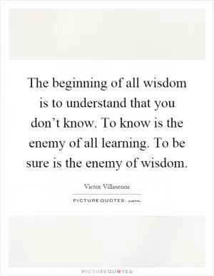 The beginning of all wisdom is to understand that you don’t know. To know is the enemy of all learning. To be sure is the enemy of wisdom Picture Quote #1
