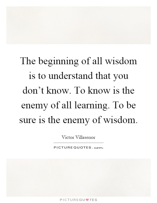 The beginning of all wisdom is to understand that you don't know. To know is the enemy of all learning. To be sure is the enemy of wisdom Picture Quote #1