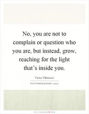 No, you are not to complain or question who you are, but instead, grow, reaching for the light that’s inside you Picture Quote #1