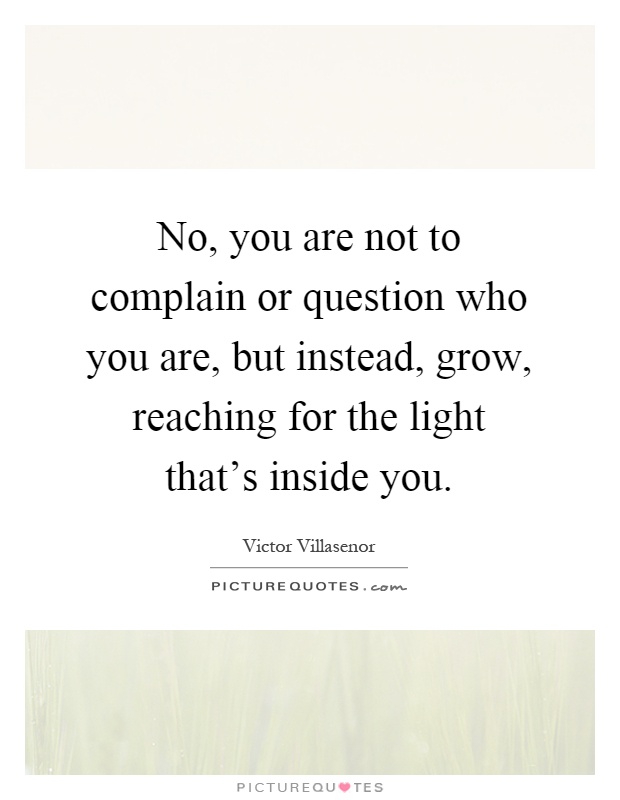 No, you are not to complain or question who you are, but instead, grow, reaching for the light that's inside you Picture Quote #1