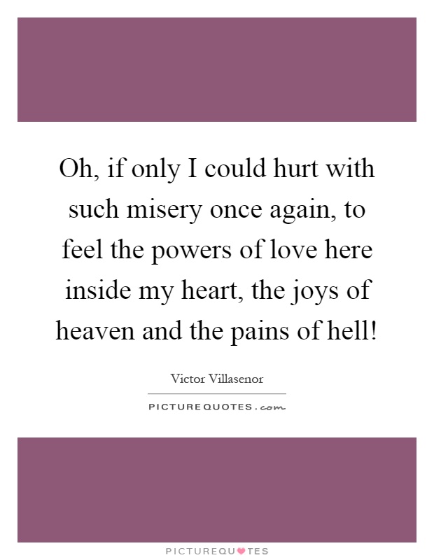 Oh, if only I could hurt with such misery once again, to feel the powers of love here inside my heart, the joys of heaven and the pains of hell! Picture Quote #1