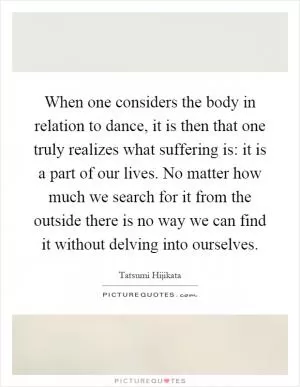 When one considers the body in relation to dance, it is then that one truly realizes what suffering is: it is a part of our lives. No matter how much we search for it from the outside there is no way we can find it without delving into ourselves Picture Quote #1