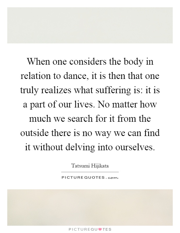 When one considers the body in relation to dance, it is then that one truly realizes what suffering is: it is a part of our lives. No matter how much we search for it from the outside there is no way we can find it without delving into ourselves Picture Quote #1