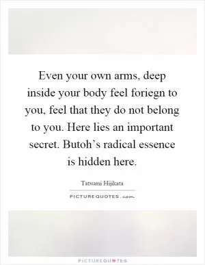 Even your own arms, deep inside your body feel foriegn to you, feel that they do not belong to you. Here lies an important secret. Butoh’s radical essence is hidden here Picture Quote #1