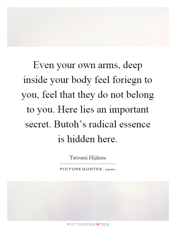 Even your own arms, deep inside your body feel foriegn to you, feel that they do not belong to you. Here lies an important secret. Butoh's radical essence is hidden here Picture Quote #1